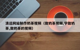 三明清远网站制作奶茶视频（做奶茶视频,学做奶茶,做奶茶的视频）