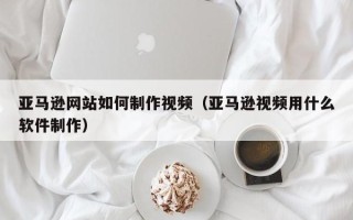 三明亚马逊网站如何制作视频（亚马逊视频用什么软件制作）