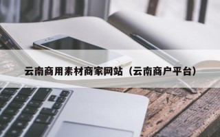 三明云南商用素材商家网站（云南商户平台）